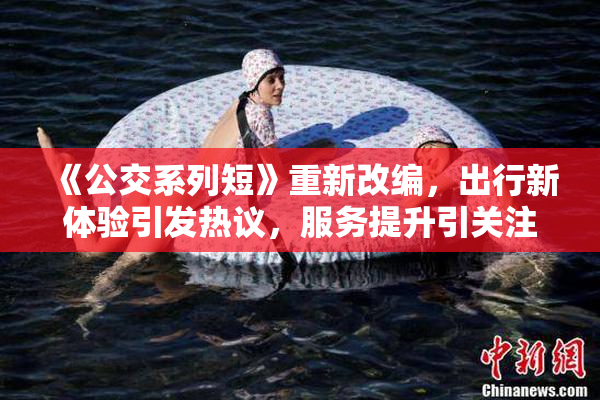《公交系列短》重新改编，出行新体验引发热议，服务提升引关注。