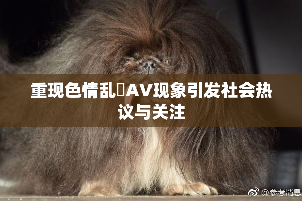 重现色情乱婬AV现象引发社会热议与关注