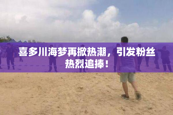 喜多川海梦再掀热潮，引发粉丝热烈追捧！
