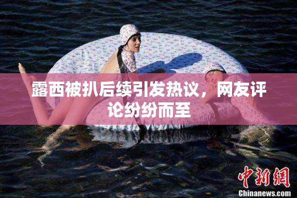 露西被扒后续引发热议，网友评论纷纷而至