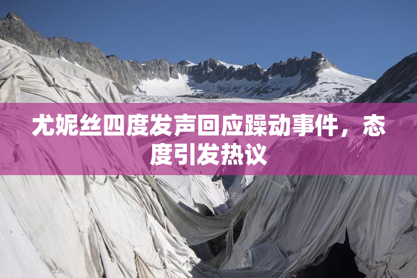 尤妮丝四度发声回应躁动事件，态度引发热议