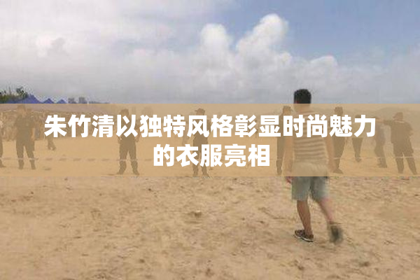 朱竹清以独特风格彰显时尚魅力的衣服亮相