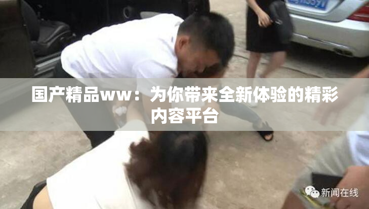 国产精品ww：为你带来全新体验的精彩内容平台
