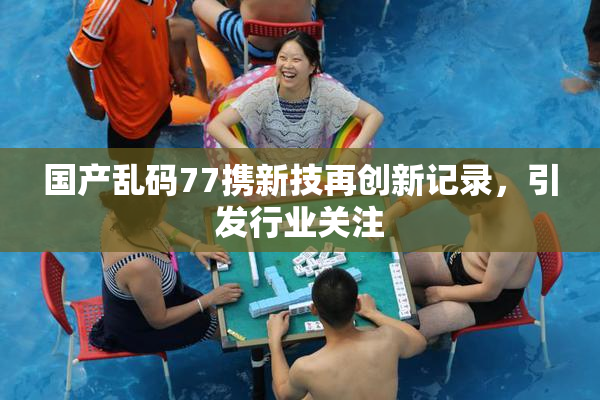 国产乱码77携新技再创新记录，引发行业关注