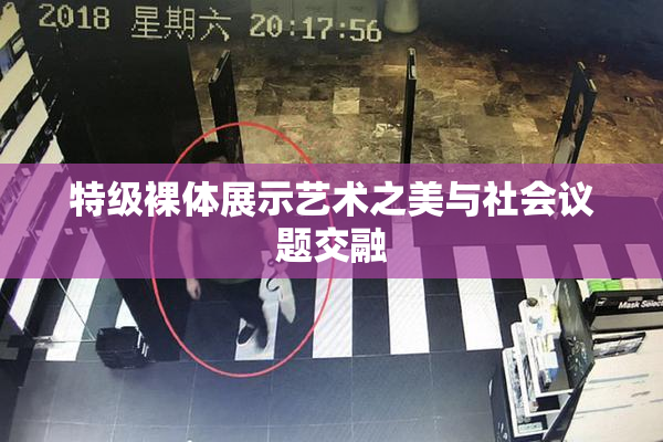 特级裸体展示艺术之美与社会议题交融