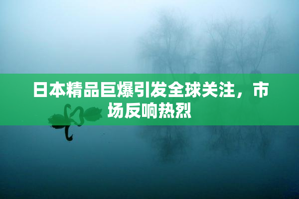 日本精品巨爆引发全球关注，市场反响热烈