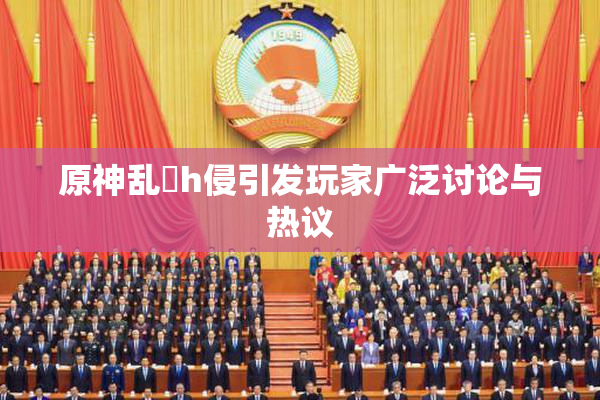 原神乱婬h侵引发玩家广泛讨论与热议
