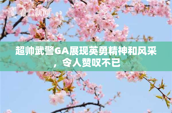超帅武警GA展现英勇精神和风采，令人赞叹不已