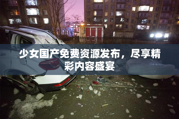 少女国产免费资源发布，尽享精彩内容盛宴