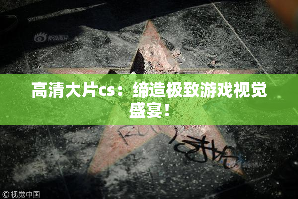 高清大片cs：缔造极致游戏视觉盛宴！