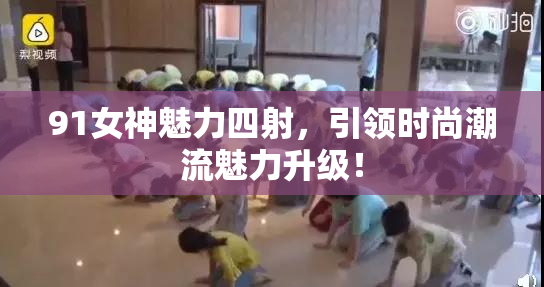 91女神魅力四射，引领时尚潮流魅力升级！