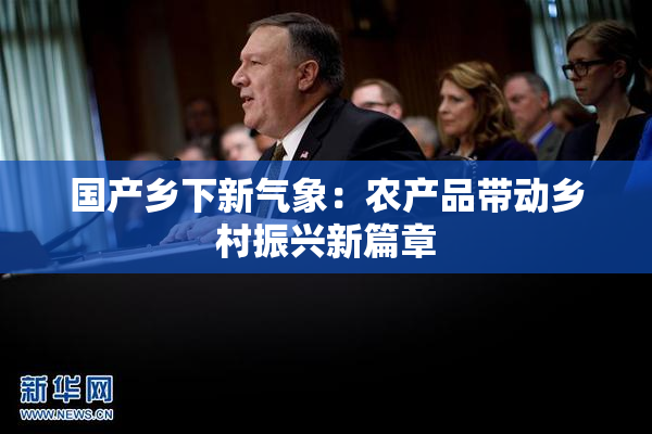 国产乡下新气象：农产品带动乡村振兴新篇章