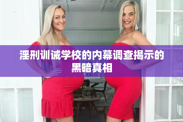 淫刑训诫学校的内幕调查揭示的黑暗真相