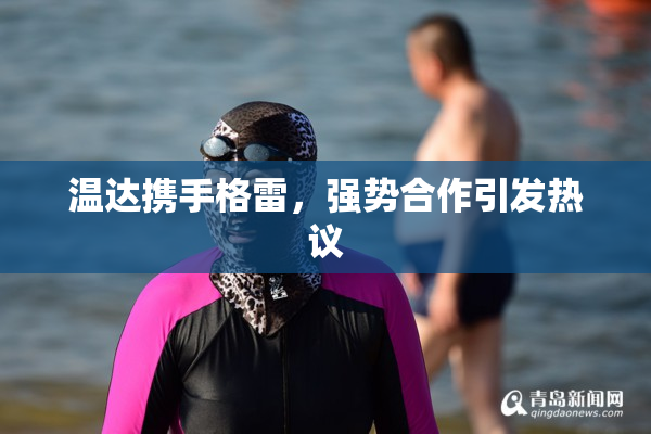 温达携手格雷，强势合作引发热议