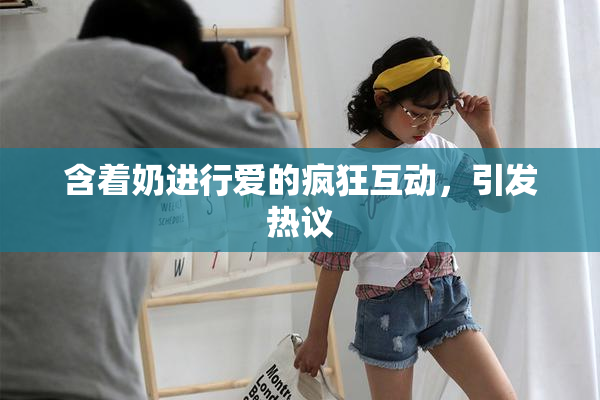 含着奶进行爱的疯狂互动，引发热议