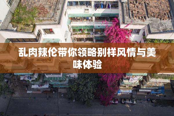 乱肉辣伦带你领略别样风情与美味体验