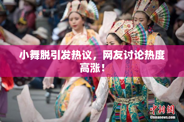 小舞脱引发热议，网友讨论热度高涨！