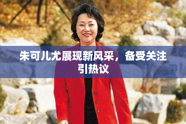 朱可儿尤展现新风采，备受关注引热议