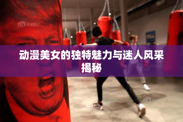 动漫美女的独特魅力与迷人风采揭秘