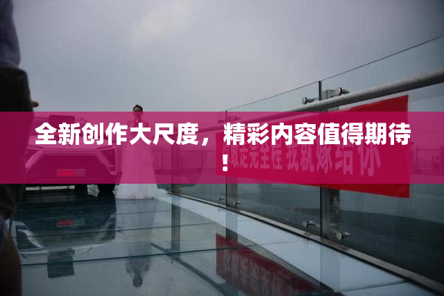 全新创作大尺度，精彩内容值得期待！