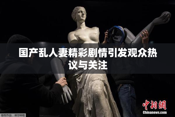 国产乱人妻精彩剧情引发观众热议与关注