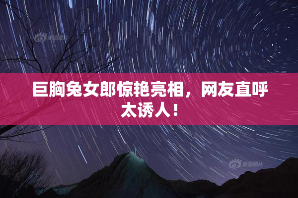 巨胸兔女郎惊艳亮相，网友直呼太诱人！