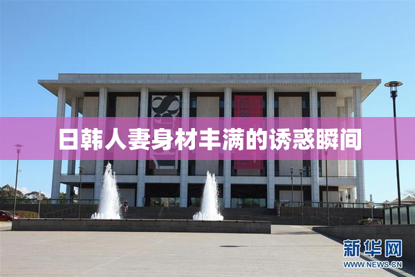 日韩人妻身材丰满的诱惑瞬间