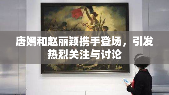 唐嫣和赵丽颖携手登场，引发热烈关注与讨论