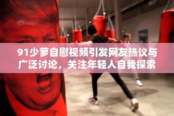 91少萝自慰视频引发网友热议与广泛讨论，关注年轻人自我探索