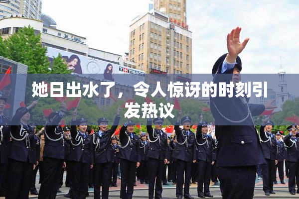 她日出水了，令人惊讶的时刻引发热议