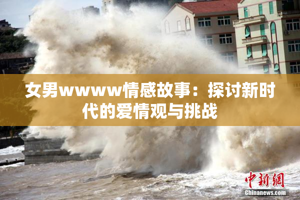 女男wwww情感故事：探讨新时代的爱情观与挑战
