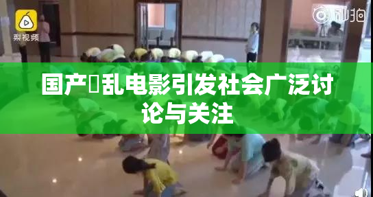 国产婬乱电影引发社会广泛讨论与关注