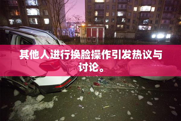 其他人进行换脸操作引发热议与讨论。