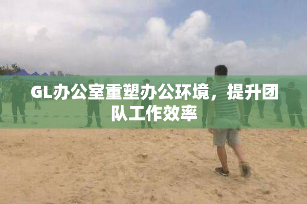 GL办公室重塑办公环境，提升团队工作效率