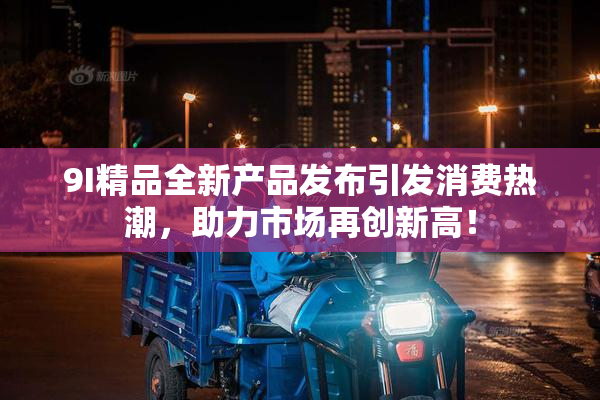 9I精品全新产品发布引发消费热潮，助力市场再创新高！