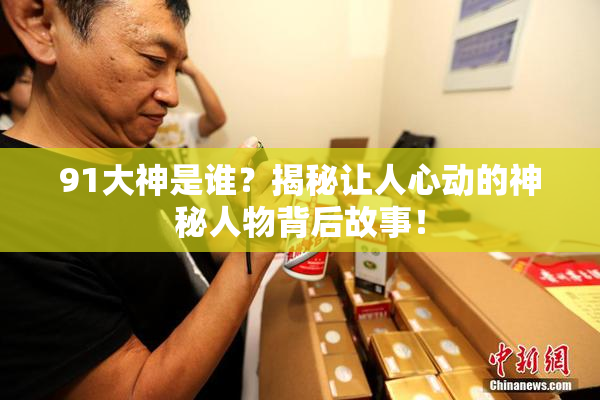 91大神是谁？揭秘让人心动的神秘人物背后故事！