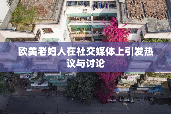 欧美老妇人在社交媒体上引发热议与讨论