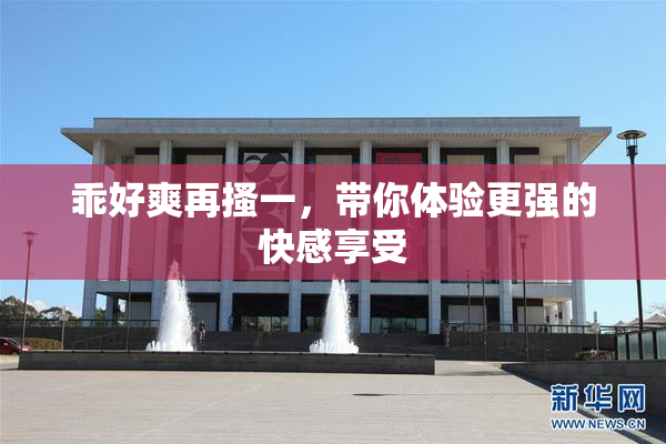 乖好爽再搔一，带你体验更强的快感享受