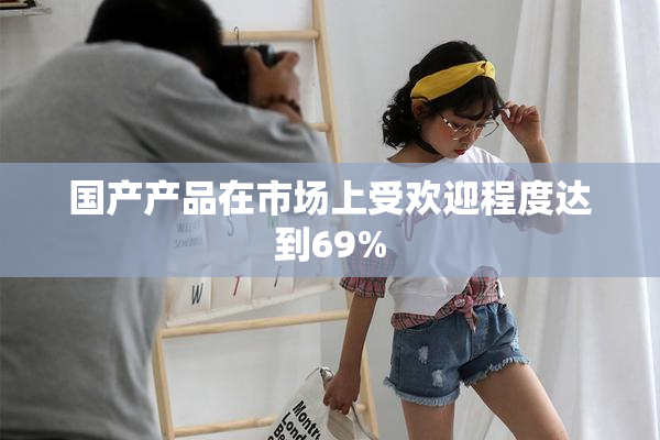 国产产品在市场上受欢迎程度达到69%