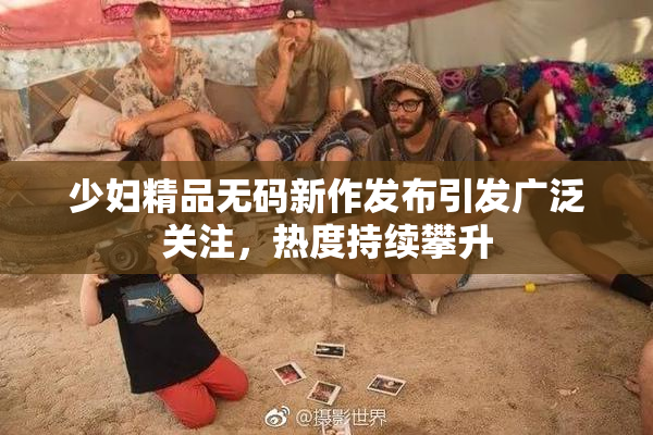 少妇精品无码新作发布引发广泛关注，热度持续攀升
