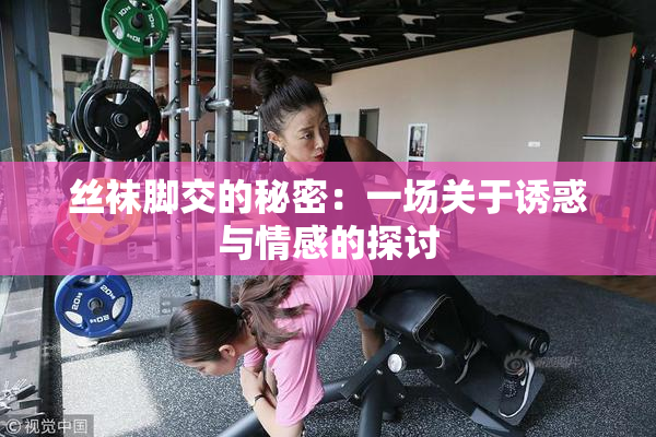 丝袜脚交的秘密：一场关于诱惑与情感的探讨