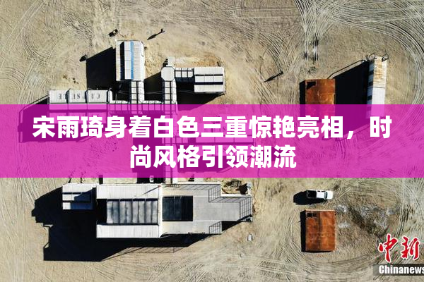 宋雨琦身着白色三重惊艳亮相，时尚风格引领潮流