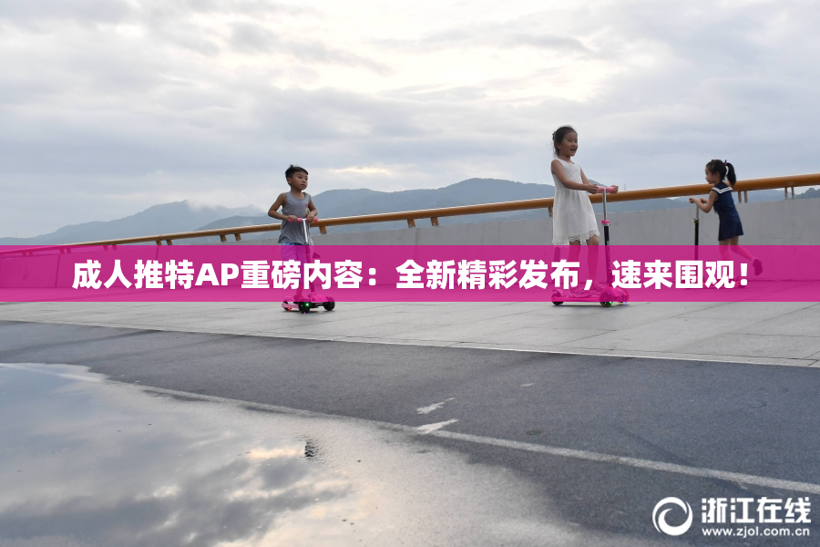 成人推特AP重磅内容：全新精彩发布，速来围观！