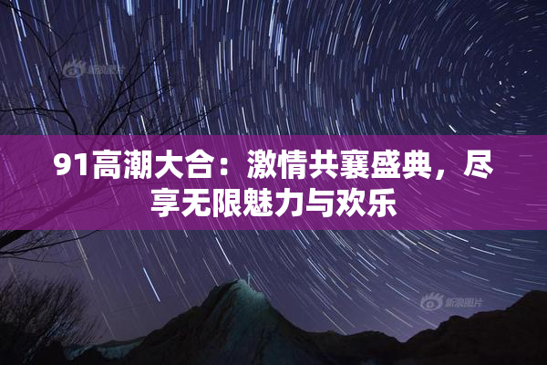 91高潮大合：激情共襄盛典，尽享无限魅力与欢乐