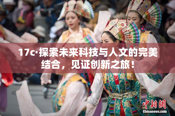 17c·探索未来科技与人文的完美结合，见证创新之旅！