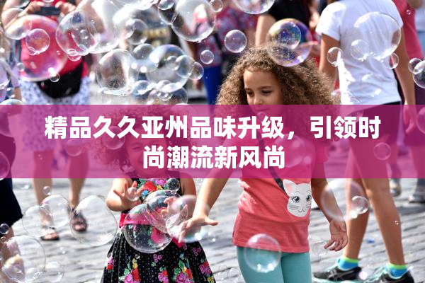 精品久久亚州品味升级，引领时尚潮流新风尚