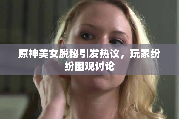 原神美女脱秘引发热议，玩家纷纷围观讨论