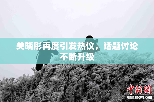 关晓彤再度引发热议，话题讨论不断升级
