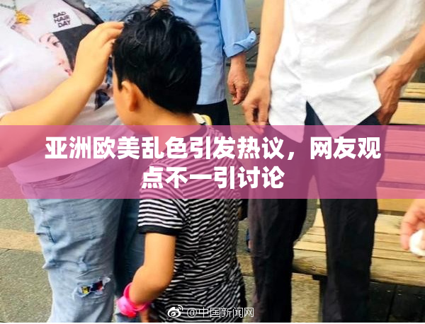 亚洲欧美乱色引发热议，网友观点不一引讨论