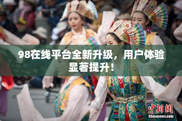 98在线平台全新升级，用户体验显著提升！